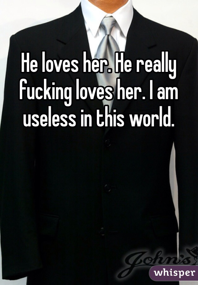 He loves her. He really fucking loves her. I am useless in this world. 