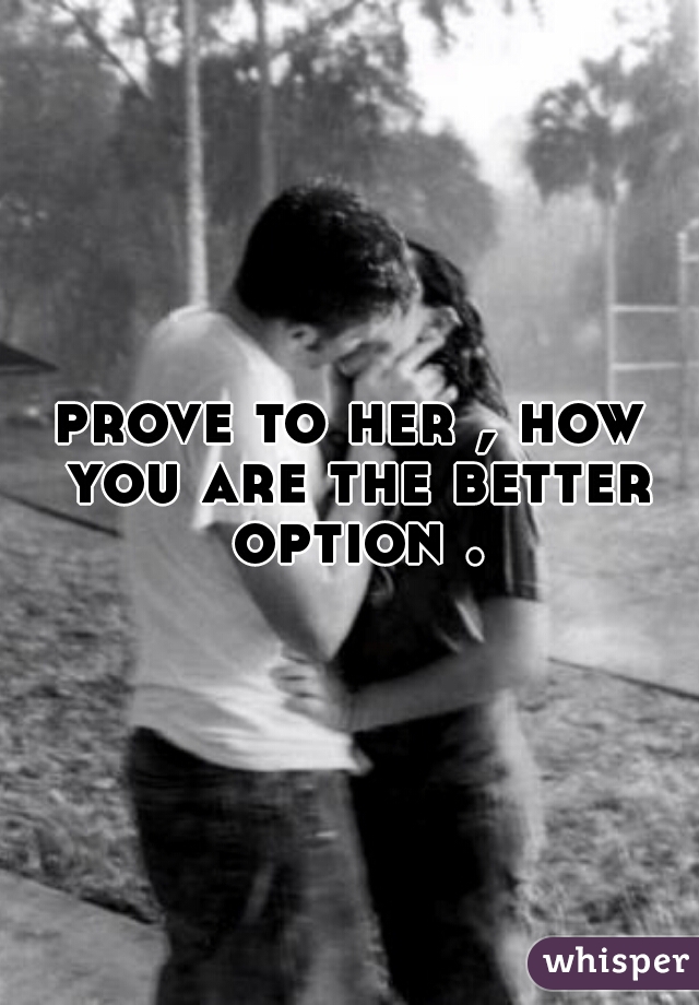 prove to her , how you are the better option .