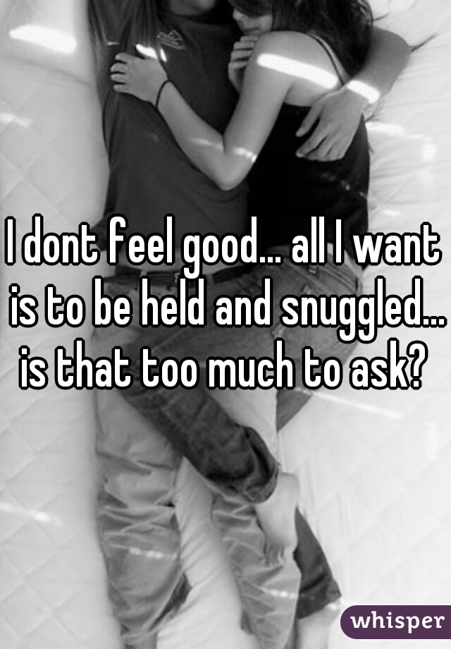 I dont feel good... all I want is to be held and snuggled... is that too much to ask? 