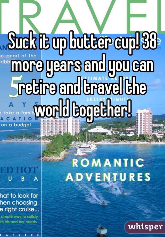Suck it up butter cup! 38 more years and you can retire and travel the world together!
