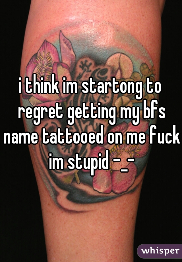 i think im startong to regret getting my bfs name tattooed on me fuck im stupid -_-