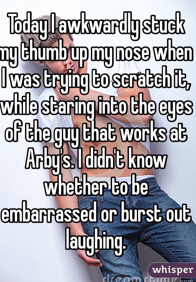 Today I awkwardly stuck my thumb up my nose when I was trying to scratch it, while staring into the eyes of the guy that works at Arby's. I didn't know whether to be embarrassed or burst out laughing.