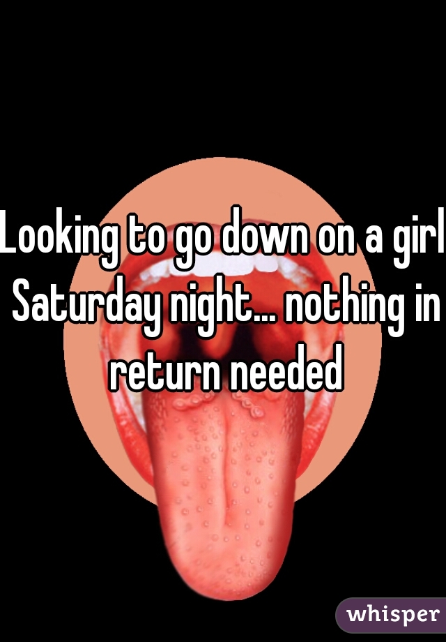 Looking to go down on a girl Saturday night... nothing in return needed