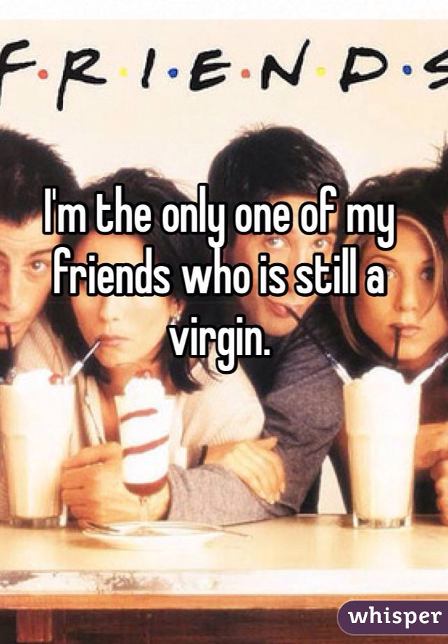 I'm the only one of my friends who is still a virgin. 