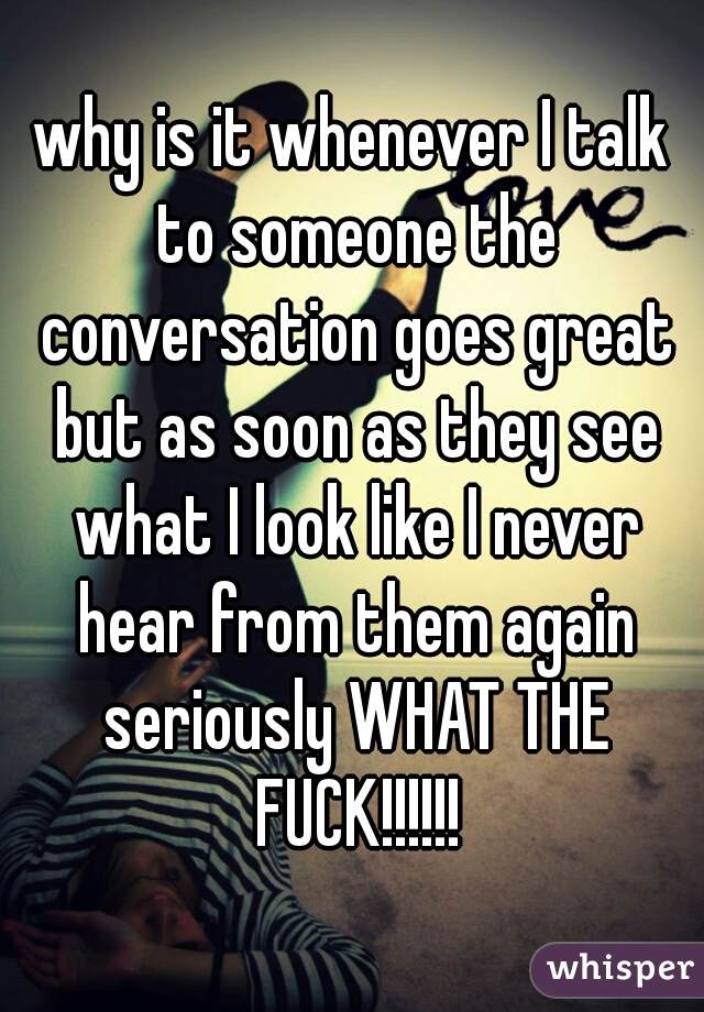why is it whenever I talk to someone the conversation goes great but as soon as they see what I look like I never hear from them again seriously WHAT THE FUCK!!!!!!
