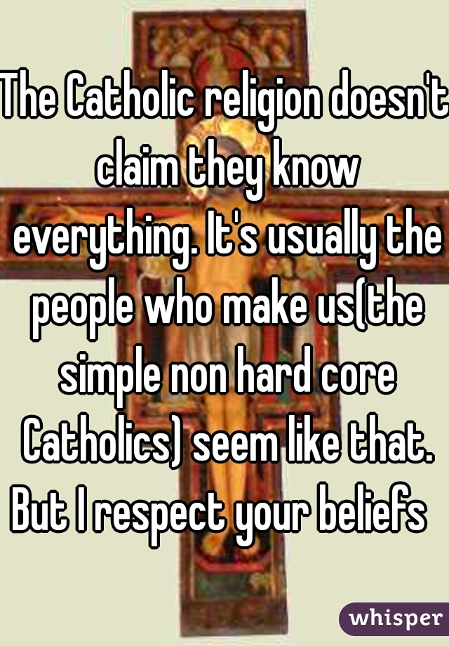 The Catholic religion doesn't claim they know everything. It's usually the people who make us(the simple non hard core Catholics) seem like that. But I respect your beliefs  