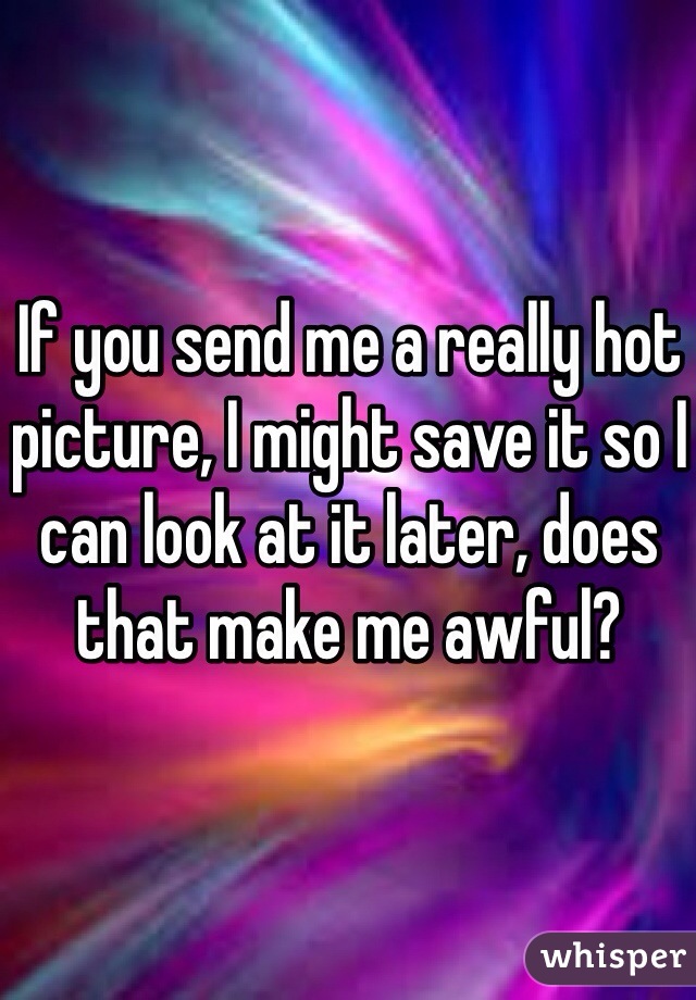 If you send me a really hot picture, I might save it so I can look at it later, does that make me awful? 