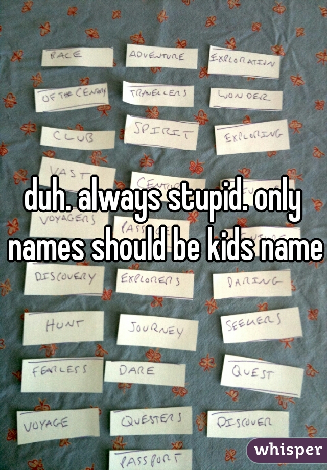 duh. always stupid. only names should be kids names