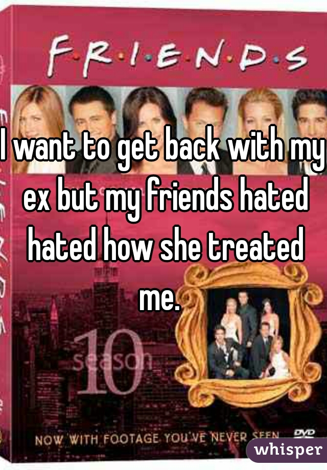 I want to get back with my ex but my friends hated hated how she treated me.  