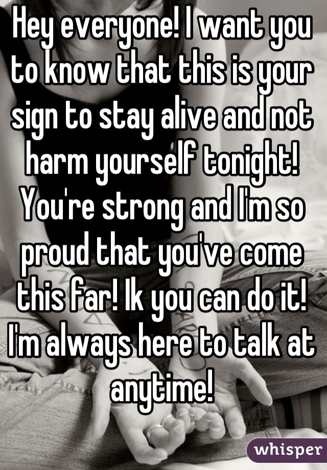 Hey everyone! I want you to know that this is your sign to stay alive and not harm yourself tonight! You're strong and I'm so proud that you've come this far! Ik you can do it! I'm always here to talk at anytime!