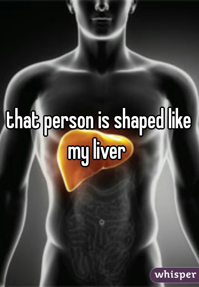 that person is shaped like my liver  