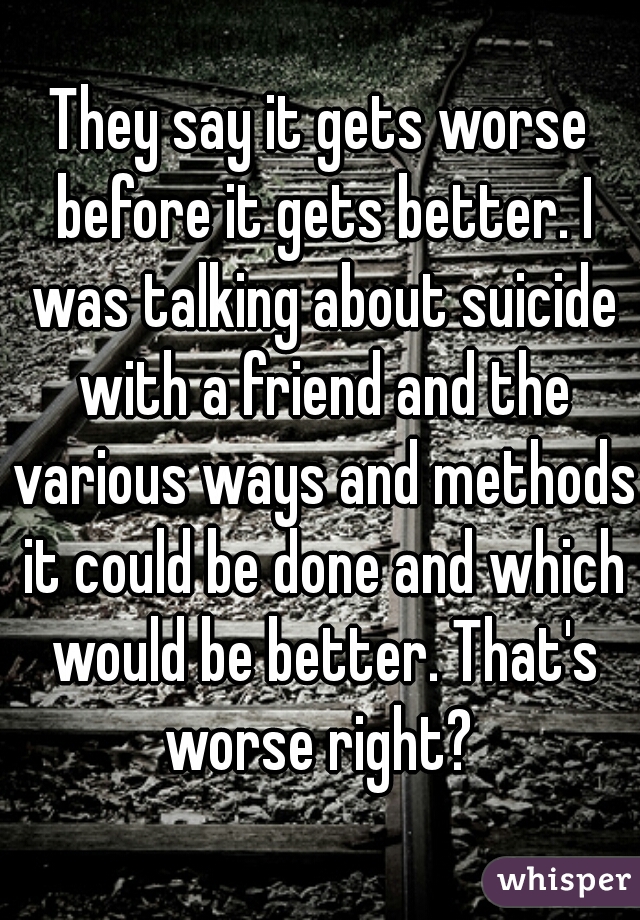 They say it gets worse before it gets better. I was talking about suicide with a friend and the various ways and methods it could be done and which would be better. That's worse right? 