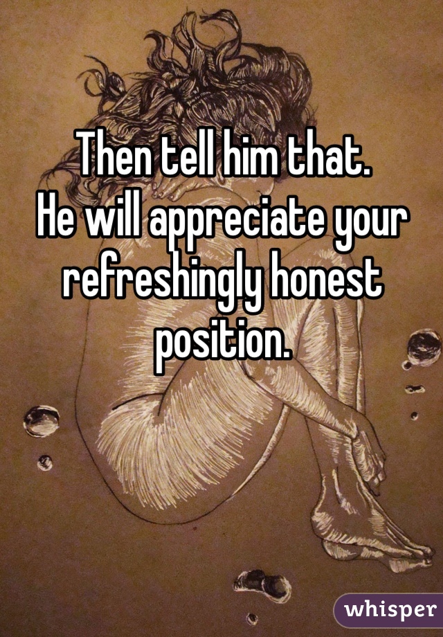 Then tell him that.
He will appreciate your refreshingly honest position.