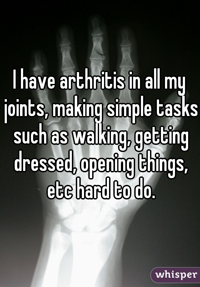 I have arthritis in all my joints, making simple tasks such as walking, getting dressed, opening things, etc hard to do.