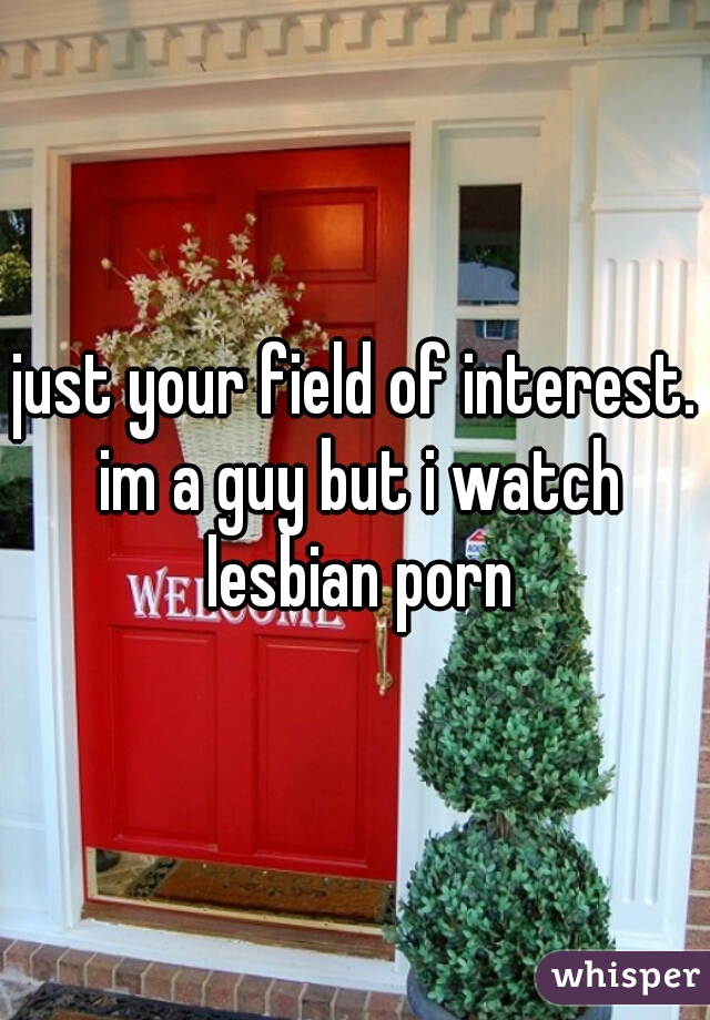 just your field of interest. im a guy but i watch lesbian porn