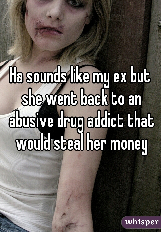 Ha sounds like my ex but she went back to an abusive drug addict that would steal her money
