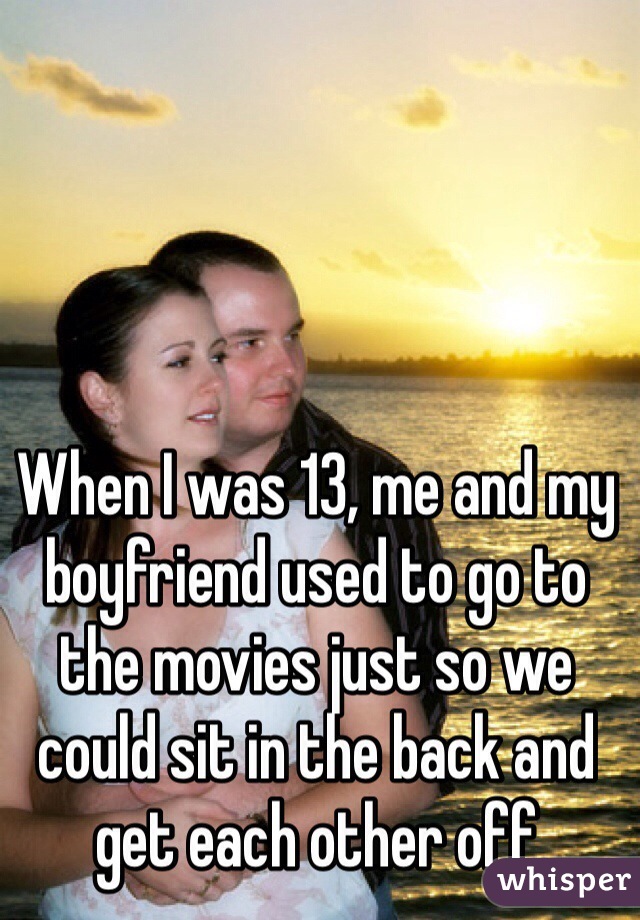 When I was 13, me and my boyfriend used to go to the movies just so we could sit in the back and get each other off