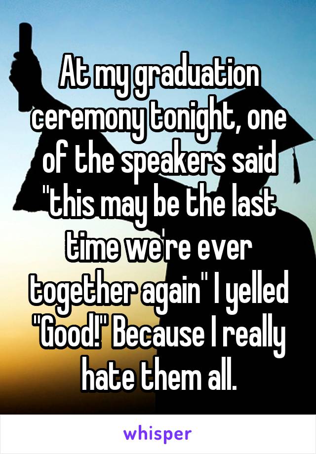 At my graduation ceremony tonight, one of the speakers said "this may be the last time we're ever together again" I yelled "Good!" Because I really hate them all.