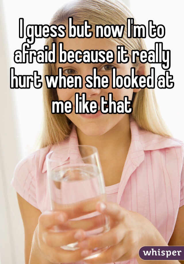 I guess but now I'm to afraid because it really hurt when she looked at me like that