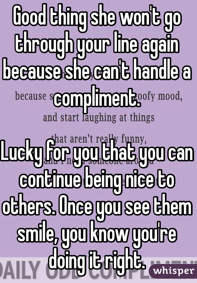 Good thing she won't go through your line again because she can't handle a compliment.

Lucky for you that you can continue being nice to others. Once you see them smile, you know you're doing it right.