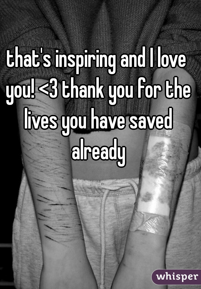 that's inspiring and I love you! <3 thank you for the lives you have saved already