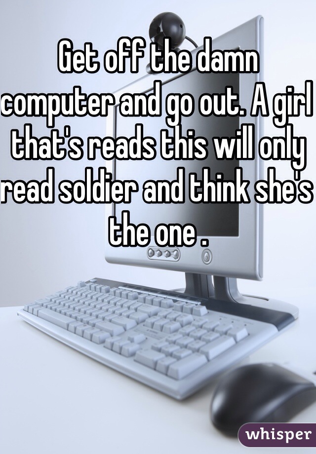 Get off the damn computer and go out. A girl that's reads this will only read soldier and think she's the one . 