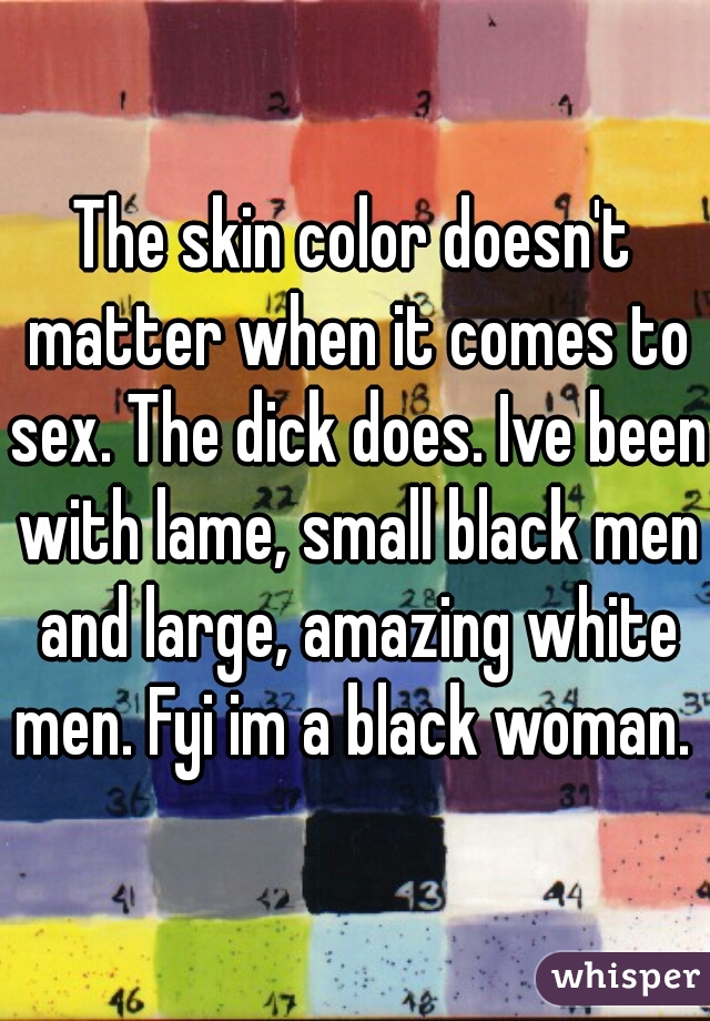 The skin color doesn't matter when it comes to sex. The dick does. Ive been with lame, small black men and large, amazing white men. Fyi im a black woman. 