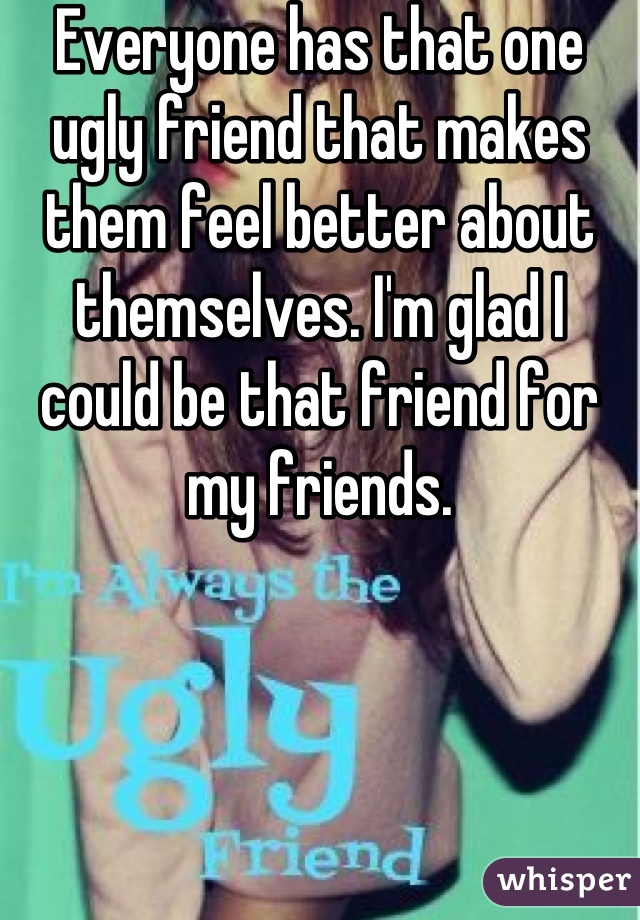 Everyone has that one ugly friend that makes them feel better about themselves. I'm glad I could be that friend for my friends.