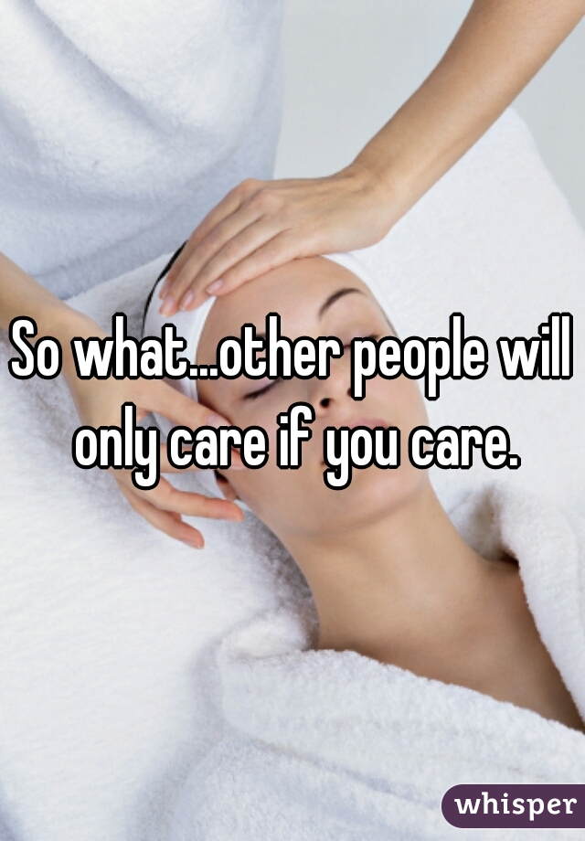 So what...other people will only care if you care.