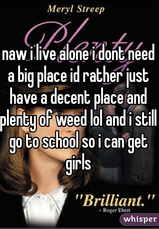 naw i live alone i dont need a big place id rather just have a decent place and plenty of weed lol and i still go to school so i can get girls