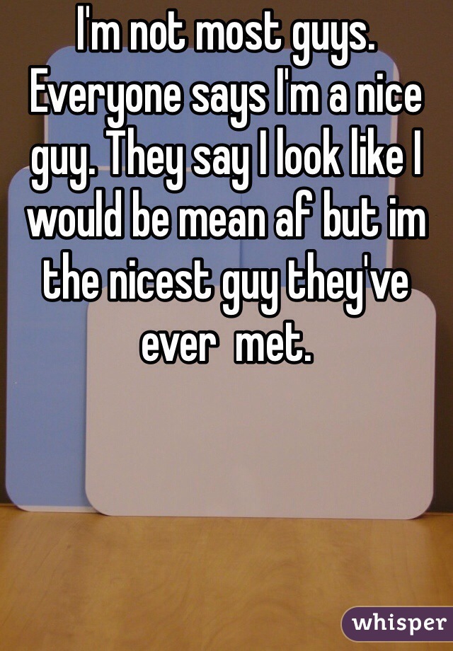 I'm not most guys. Everyone says I'm a nice guy. They say I look like I would be mean af but im the nicest guy they've ever  met. 