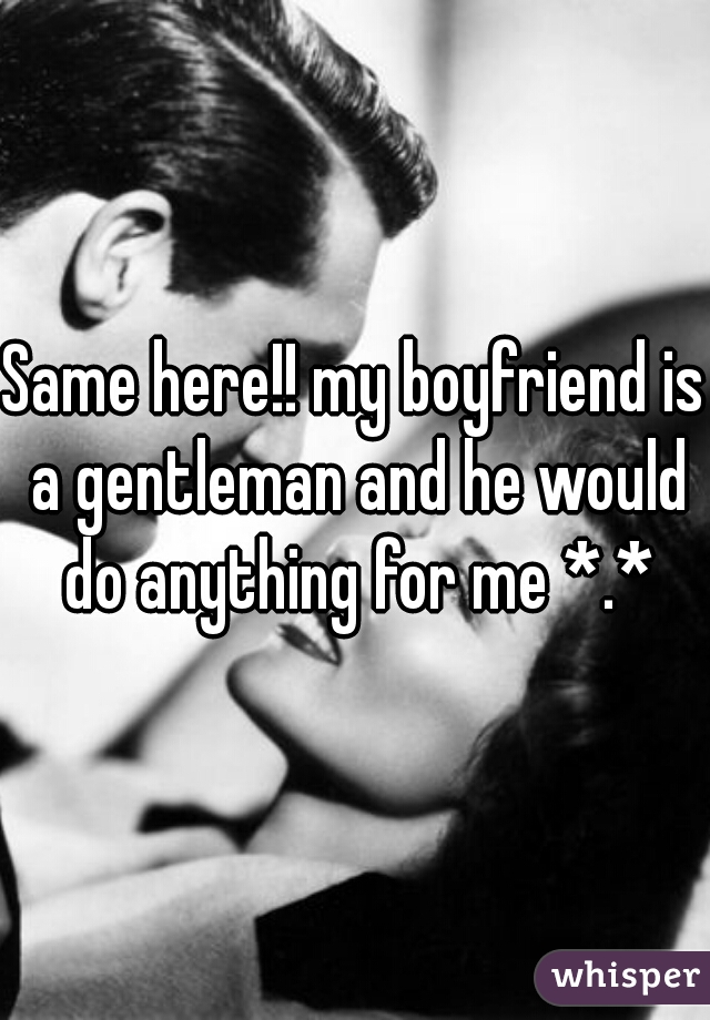 Same here!! my boyfriend is a gentleman and he would do anything for me *.*