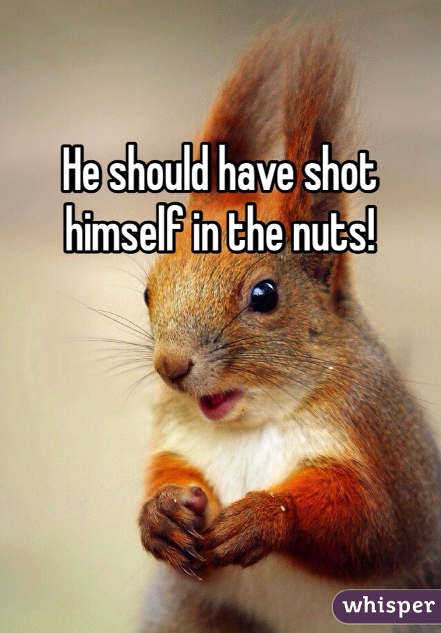 He should have shot himself in the nuts!
