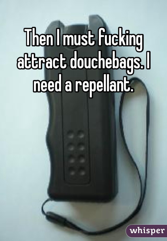 Then I must fucking attract douchebags. I need a repellant. 
