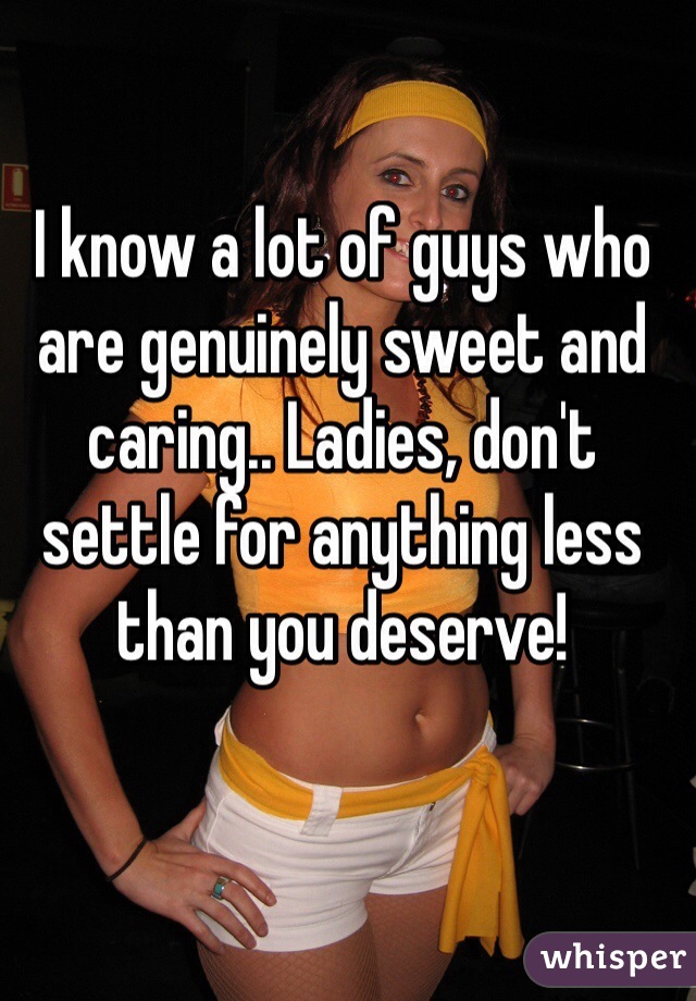 I know a lot of guys who are genuinely sweet and caring.. Ladies, don't settle for anything less than you deserve!