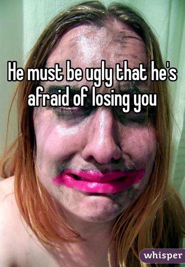 He must be ugly that he's afraid of losing you