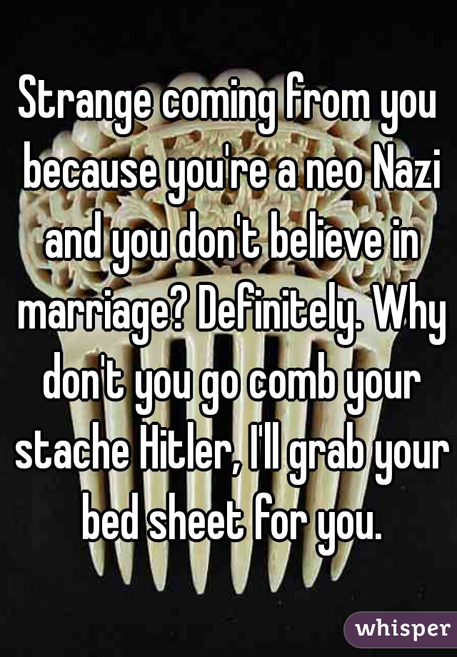 Strange coming from you because you're a neo Nazi and you don't believe in marriage? Definitely. Why don't you go comb your stache Hitler, I'll grab your bed sheet for you.