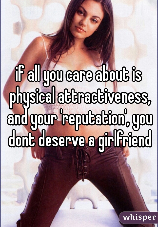 if all you care about is physical attractiveness, and your 'reputation', you dont deserve a girlfriend