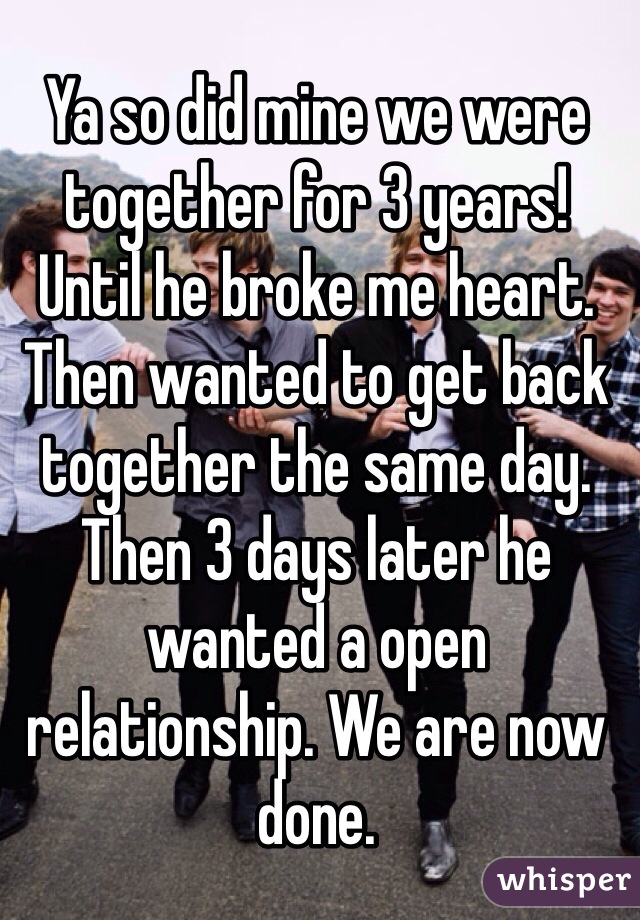 Ya so did mine we were together for 3 years! Until he broke me heart. Then wanted to get back together the same day. Then 3 days later he wanted a open relationship. We are now done.