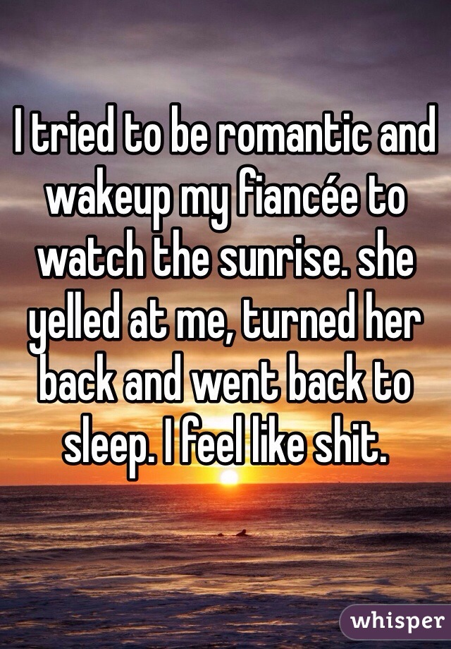I tried to be romantic and wakeup my fiancée to watch the sunrise. she yelled at me, turned her back and went back to sleep. I feel like shit.