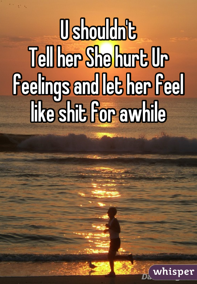 U shouldn't 
Tell her She hurt Ur feelings and let her feel like shit for awhile