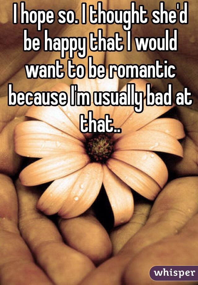 I hope so. I thought she'd be happy that I would want to be romantic because I'm usually bad at that.. 