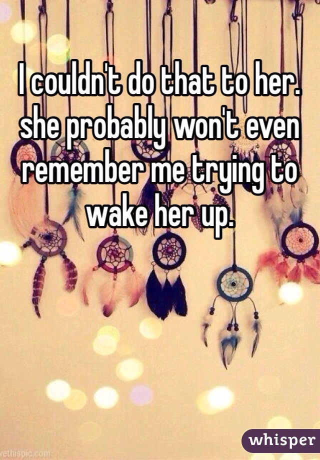 I couldn't do that to her. she probably won't even remember me trying to wake her up.