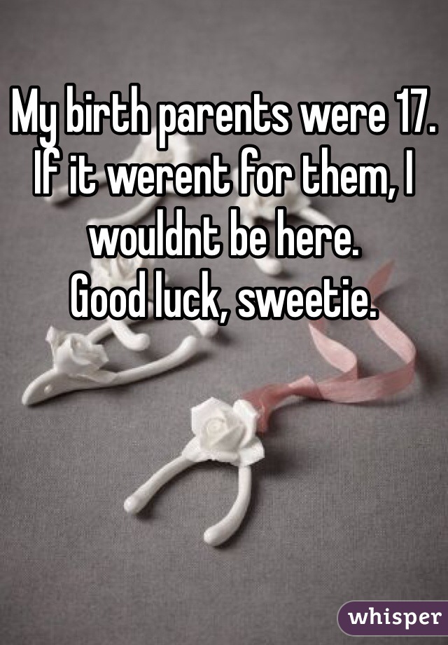 My birth parents were 17.
If it werent for them, I wouldnt be here.
Good luck, sweetie.