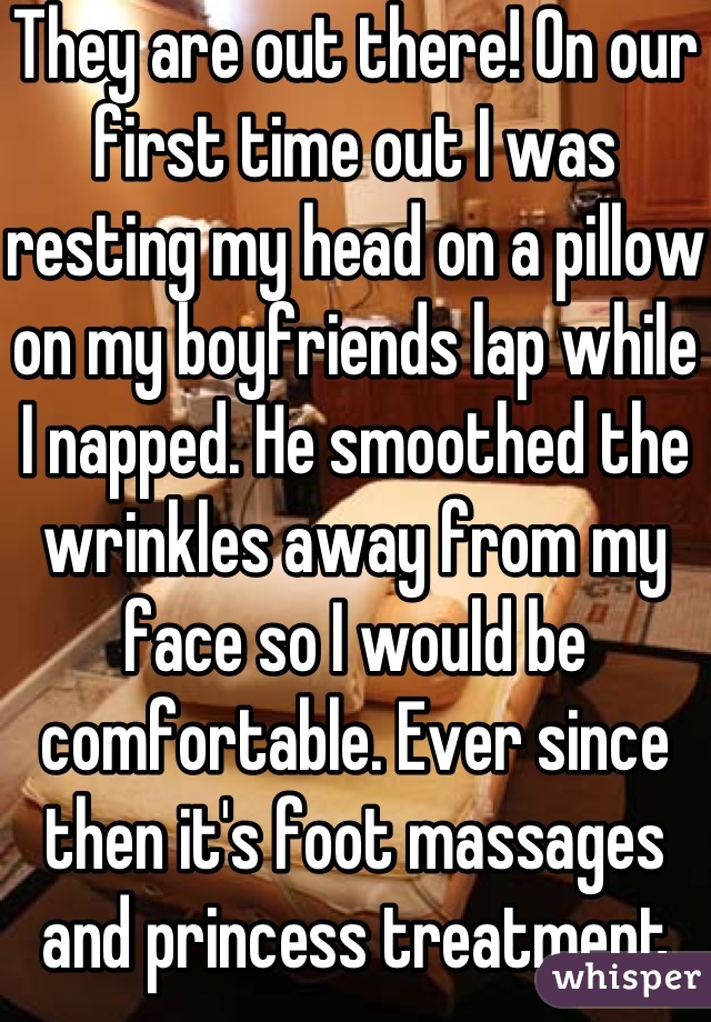 They are out there! On our first time out I was resting my head on a pillow on my boyfriends lap while I napped. He smoothed the wrinkles away from my face so I would be comfortable. Ever since then it's foot massages and princess treatment