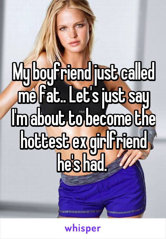 My boyfriend just called me fat.. Let's just say I'm about to become the hottest ex girlfriend he's had. 