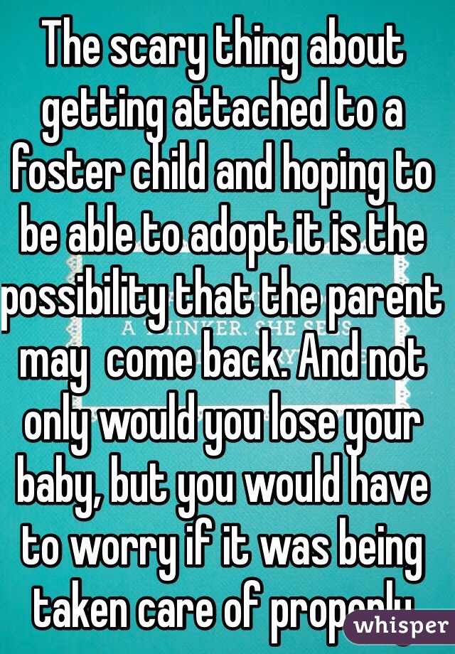 The scary thing about getting attached to a foster child and hoping to be able to adopt it is the possibility that the parent may  come back. And not only would you lose your baby, but you would have to worry if it was being taken care of properly