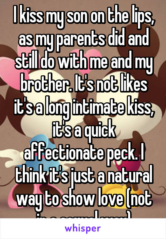 I kiss my son on the lips, as my parents did and still do with me and my brother. It's not likes it's a long intimate kiss, it's a quick affectionate peck. I think it's just a natural way to show love (not in a sexual way)