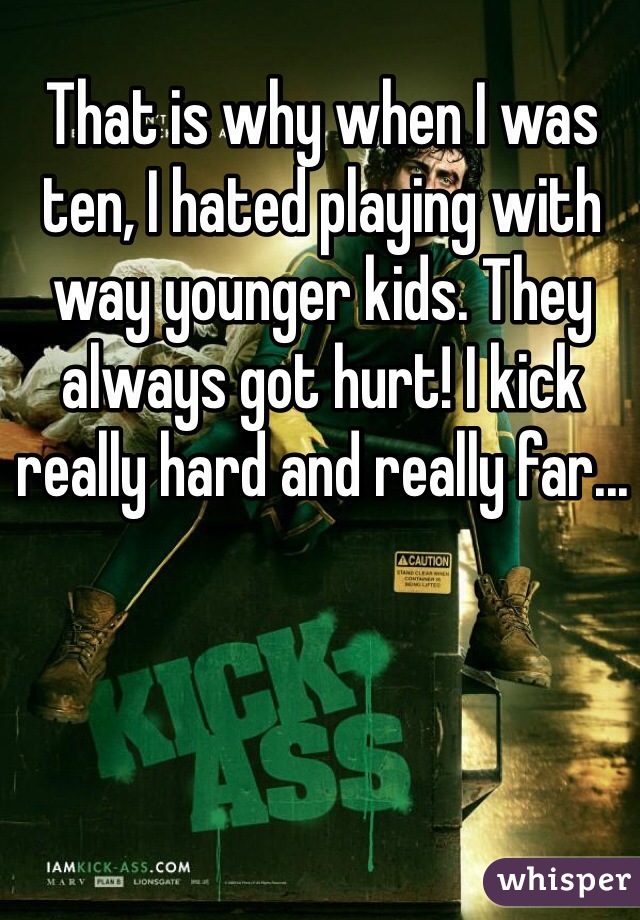 That is why when I was ten, I hated playing with way younger kids. They always got hurt! I kick really hard and really far... 