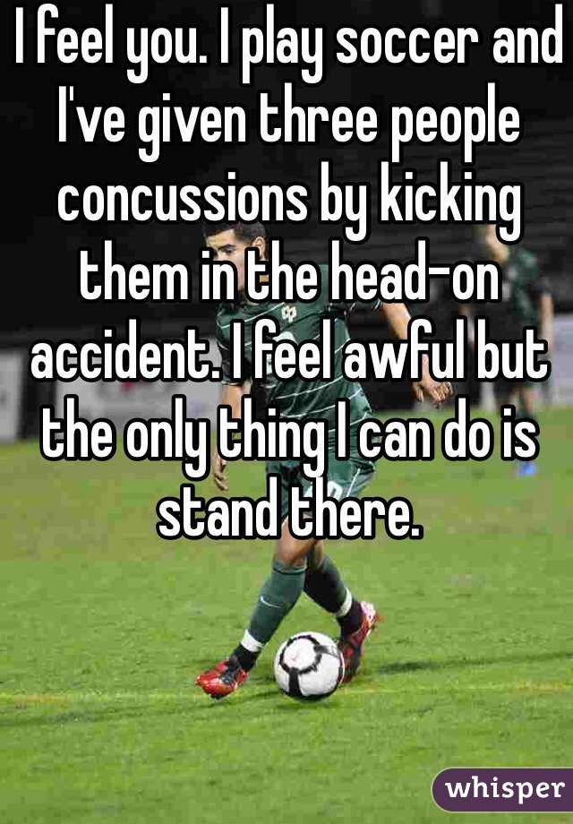 I feel you. I play soccer and I've given three people concussions by kicking them in the head-on accident. I feel awful but the only thing I can do is stand there. 